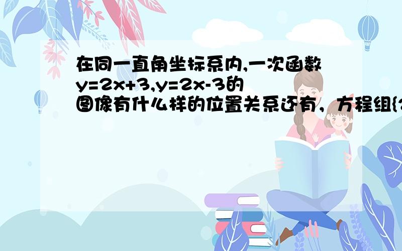 在同一直角坐标系内,一次函数y=2x+3,y=2x-3的图像有什么样的位置关系还有，方程组{2x-y+3=0{2x-y-3=0，你能从中