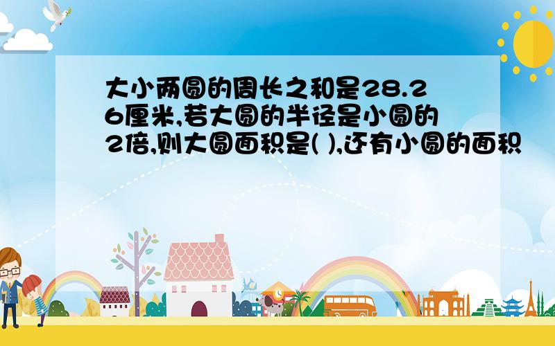 大小两圆的周长之和是28.26厘米,若大圆的半径是小圆的2倍,则大圆面积是( ),还有小圆的面积