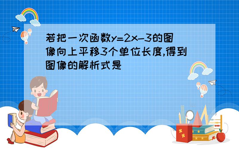 若把一次函数y=2x-3的图像向上平移3个单位长度,得到图像的解析式是