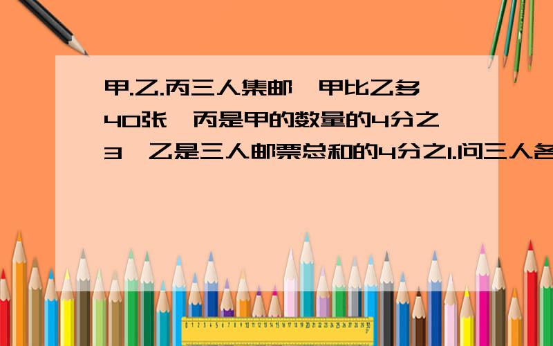 甲.乙.丙三人集邮,甲比乙多40张,丙是甲的数量的4分之3,乙是三人邮票总和的4分之1.问三人各有多少张?用方程