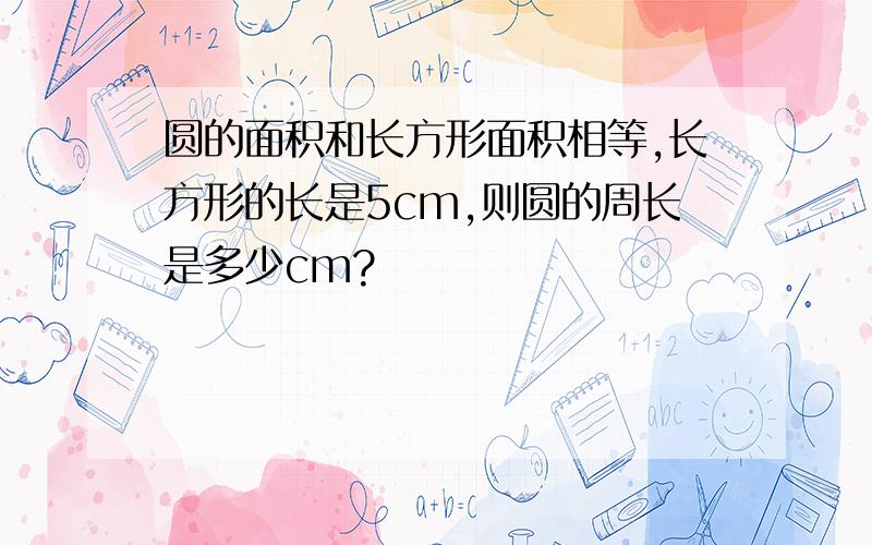 圆的面积和长方形面积相等,长方形的长是5cm,则圆的周长是多少cm?