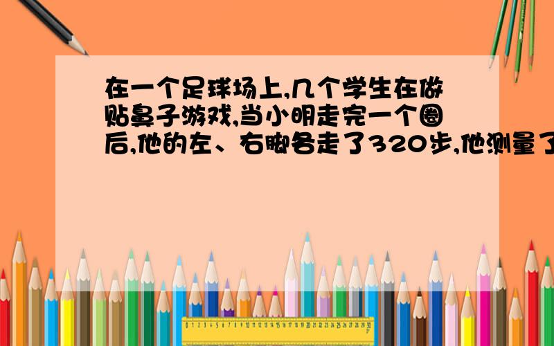 在一个足球场上,几个学生在做贴鼻子游戏,当小明走完一个圈后,他的左、右脚各走了320步,他测量了他靠近圆心的脚与圆心的距离是20米,他测量了一下两脚之间的距离为0.2米,他的两脚每走一