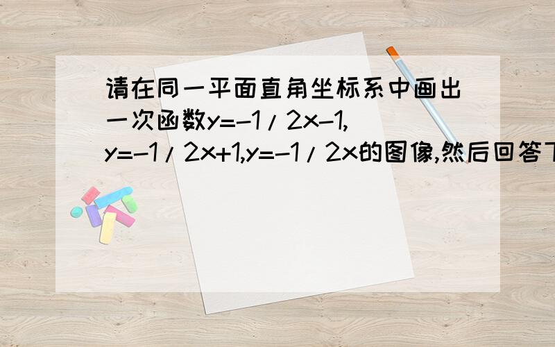 请在同一平面直角坐标系中画出一次函数y=-1/2x-1,y=-1/2x+1,y=-1/2x的图像,然后回答下列问题.你能发现y=-x和y=-1/2x+3中哪一个的图像能和原题中三个函数的图像保持这种关系?