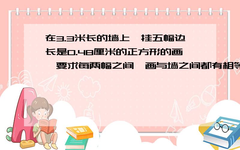 在3.3米长的墙上,挂五幅边长是0.48厘米的正方形的画,要求每两幅之间、画与墙之间都有相等的间隔,每个间隔的长度是多少?（先画示意图,再计算）.