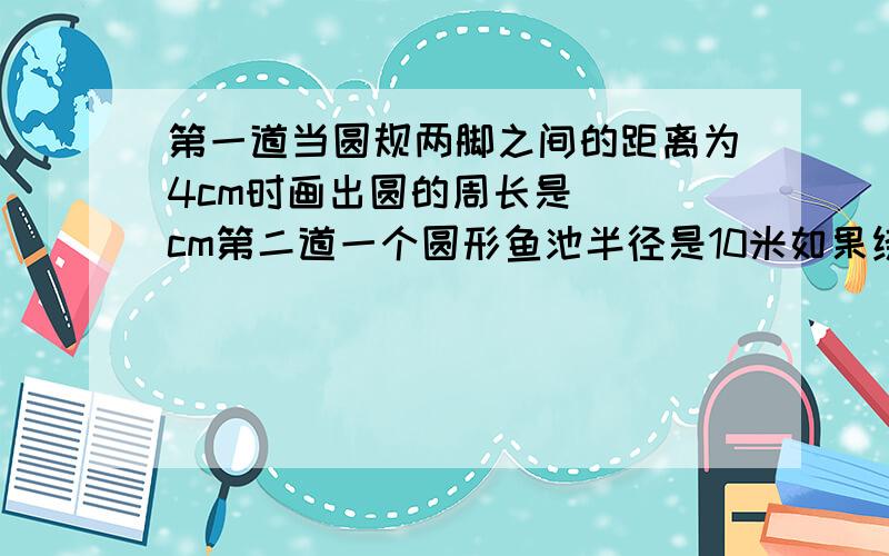 第一道当圆规两脚之间的距离为4cm时画出圆的周长是( )cm第二道一个圆形鱼池半径是10米如果绕其周围走一圈要走( )米第三道一个半圆的直径是12cm它的周长是( )cm