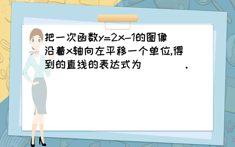 把一次函数y=2x-1的图像沿着x轴向左平移一个单位,得到的直线的表达式为____.