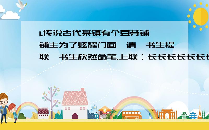 1.传说古代某镇有个豆芽铺,铺主为了炫耀门面,请一书生提联,书生欣然命笔.上联：长长长长长长长下联：长长长长长长长横批：长长长长长铺主念过几年书,见此妙联,眉飞色舞,高声道：“正