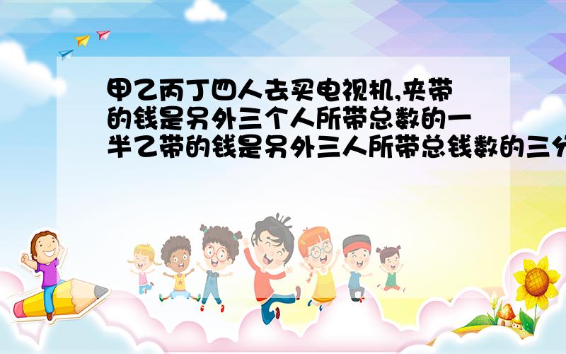 甲乙丙丁四人去买电视机,夹带的钱是另外三个人所带总数的一半乙带的钱是另外三人所带总钱数的三分之一,丙所带的钱是另外三人所带总数的四分之一,丁带910元,四个人所带的总钱数是多少