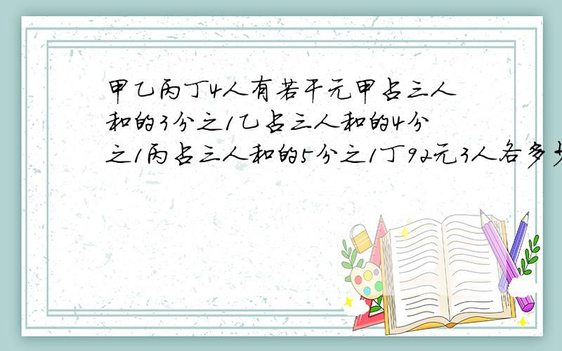 甲乙丙丁4人有若干元甲占三人和的3分之1乙占三人和的4分之1丙占三人和的5分之1丁92元3人各多少元说明理由我理解不到说清楚点