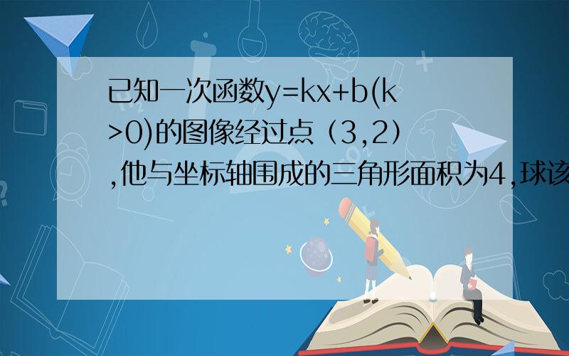 已知一次函数y=kx+b(k>0)的图像经过点（3,2）,他与坐标轴围成的三角形面积为4,球该函数的解析式.我算的好像不对