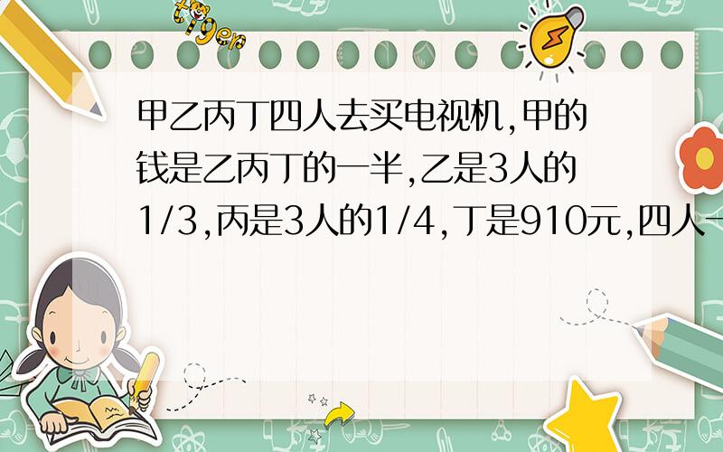 甲乙丙丁四人去买电视机,甲的钱是乙丙丁的一半,乙是3人的1/3,丙是3人的1/4,丁是910元,四人一共带了多少钱