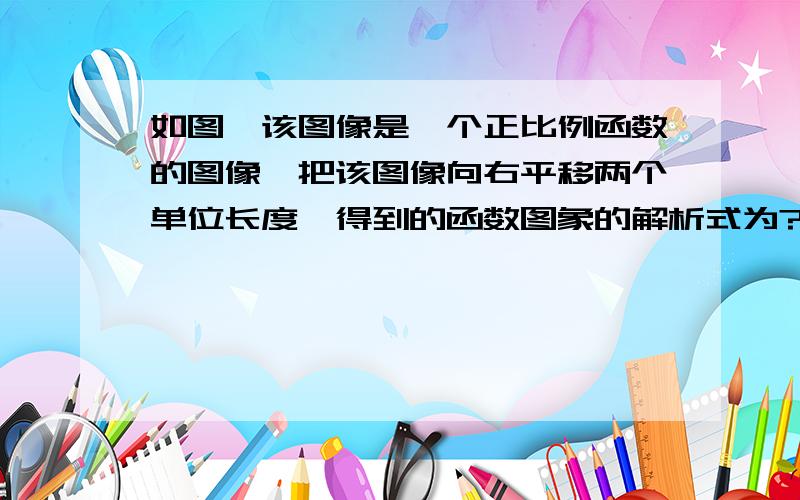 如图,该图像是一个正比例函数的图像,把该图像向右平移两个单位长度,得到的函数图象的解析式为?