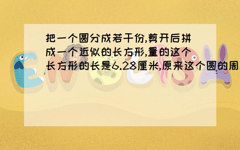 把一个圆分成若干份,剪开后拼成一个近似的长方形,量的这个长方形的长是6.28厘米,原来这个圆的周长是（）厘米,面积是（）平方厘米