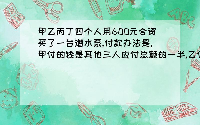 甲乙丙丁四个人用600元合资买了一台潜水泵,付款办法是,甲付的钱是其他三人应付总额的一半,乙付的钱是其他三人应付总数的三分之一,丙付的钱是其他三人应付总额的四分之一,丁应付多少