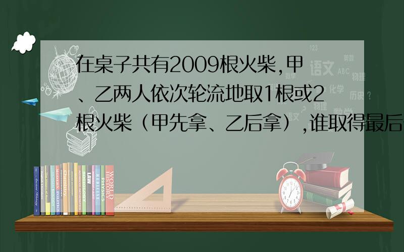 在桌子共有2009根火柴,甲、乙两人依次轮流地取1根或2根火柴（甲先拿、乙后拿）,谁取得最后一根火柴谁就是胜利者,谁肯定能获胜?他要获胜,应该怎样取?