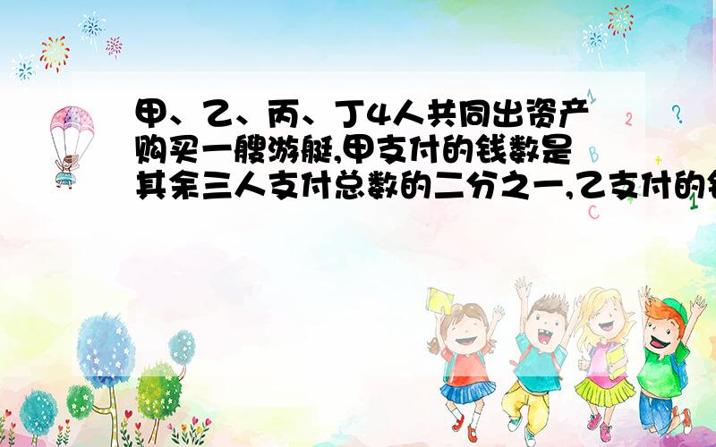 甲、乙、丙、丁4人共同出资产购买一艘游艇,甲支付的钱数是其余三人支付总数的二分之一,乙支付的钱数是其余三人的四三分之一,丙支付的钱数是其余伤三人的四分之一,丁支付了130万元,这