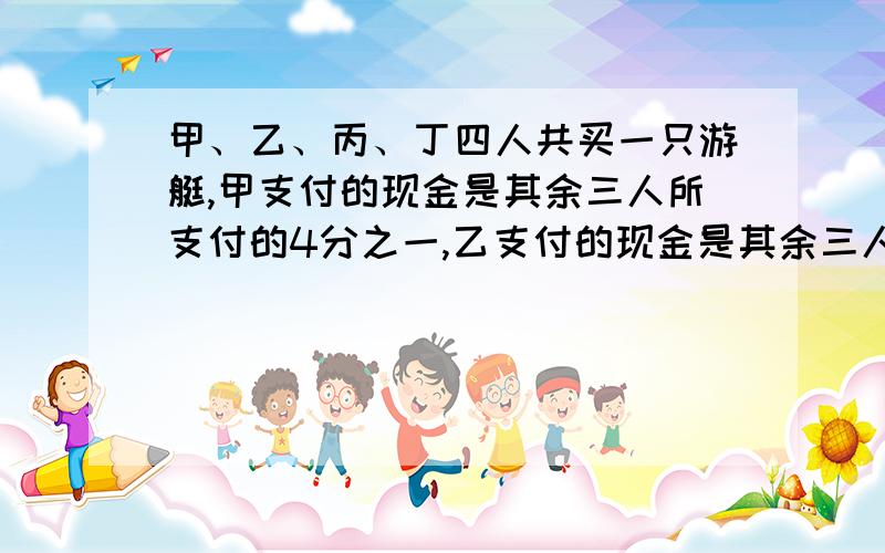 甲、乙、丙、丁四人共买一只游艇,甲支付的现金是其余三人所支付的4分之一,乙支付的现金是其余三人所支付总数少2分之一,丙支付的现金是其余三人所支付的3分之一,丁支付9100元.这只游艇