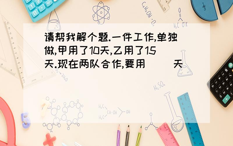 请帮我解个题.一件工作,单独做,甲用了10天,乙用了15天.现在两队合作,要用（ ）天