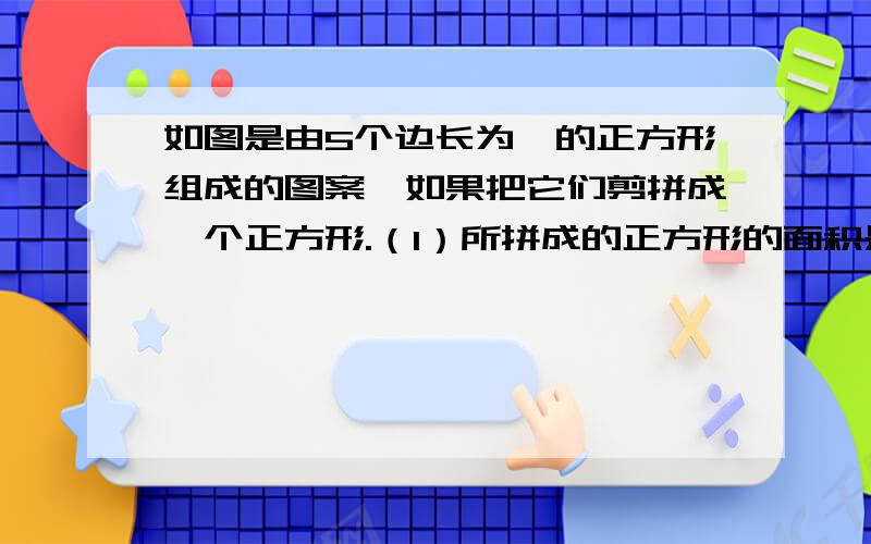 如图是由5个边长为一的正方形组成的图案,如果把它们剪拼成一个正方形.（1）所拼成的正方形的面积是如图是由5个边长为一的正方形组成的图案,如果把它们剪拼成一个正方形.（1）所拼成