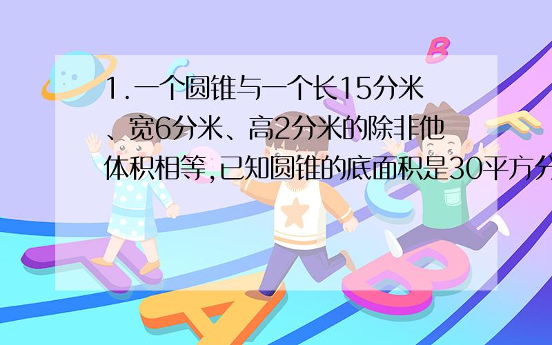 1.一个圆锥与一个长15分米、宽6分米、高2分米的除非他体积相等,已知圆锥的底面积是30平方分米,圆锥的高是?2.两个圆柱的底面积相等的,高的比是3：5,矮圆柱的体积是48立方厘米,高圆柱的体