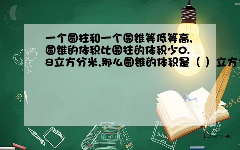 一个圆柱和一个圆锥等低等高,圆锥的体积比圆柱的体积少0.8立方分米,那么圆锥的体积是（ ）立方分米圆锥的体积是（ ）立方分米。