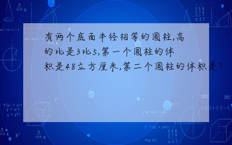 有两个底面半径相等的圆柱,高的比是3比5,第一个圆柱的体积是48立方厘米,第二个圆柱的体积是?