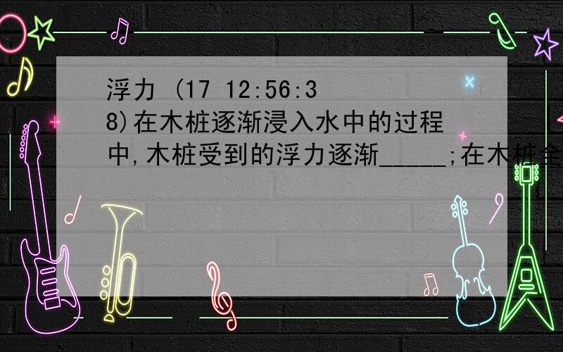 浮力 (17 12:56:38)在木桩逐渐浸入水中的过程中,木桩受到的浮力逐渐_____;在木桩全部浸入水中后不断下降的过程中,木桩受到的浮力_______.