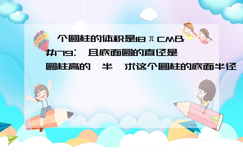 一个圆柱的体积是18πCM³,且底面圆的直径是圆柱高的一半,求这个圆柱的底面半径