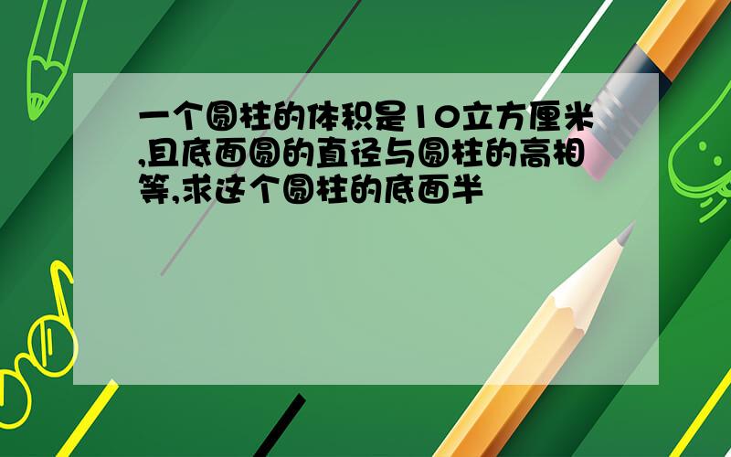 一个圆柱的体积是10立方厘米,且底面圆的直径与圆柱的高相等,求这个圆柱的底面半