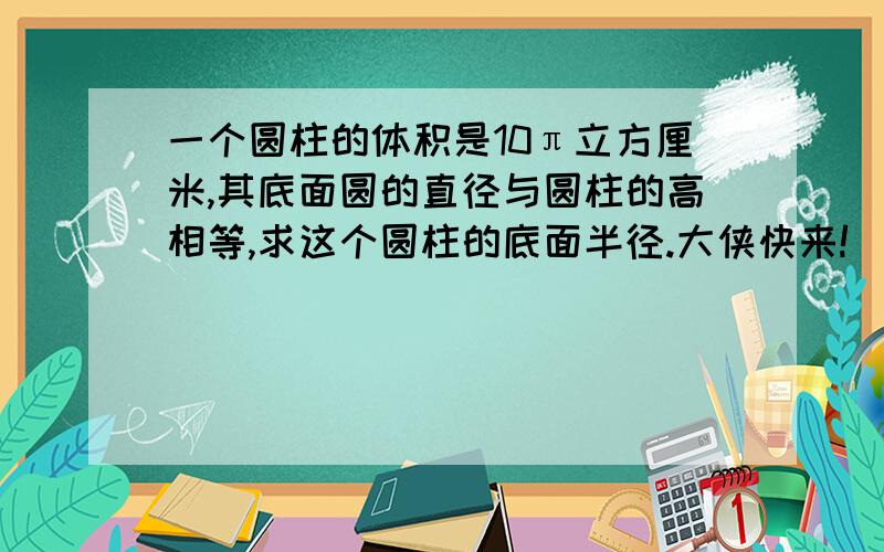 一个圆柱的体积是10π立方厘米,其底面圆的直径与圆柱的高相等,求这个圆柱的底面半径.大侠快来!