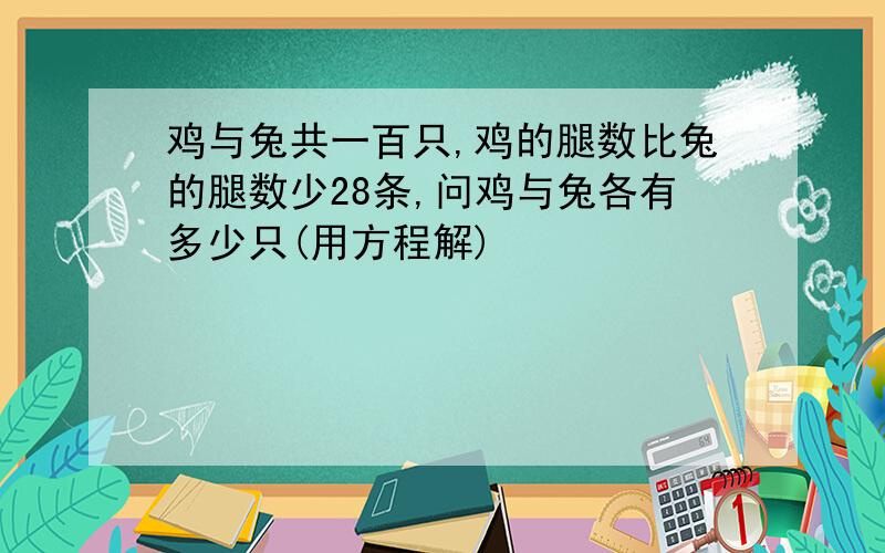 鸡与兔共一百只,鸡的腿数比兔的腿数少28条,问鸡与兔各有多少只(用方程解)