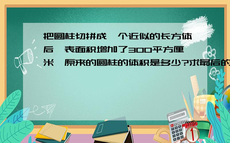 把圆柱切拼成一个近似的长方体后,表面积增加了300平方厘米,原来的圆柱的体积是多少?求最后的答案快.急