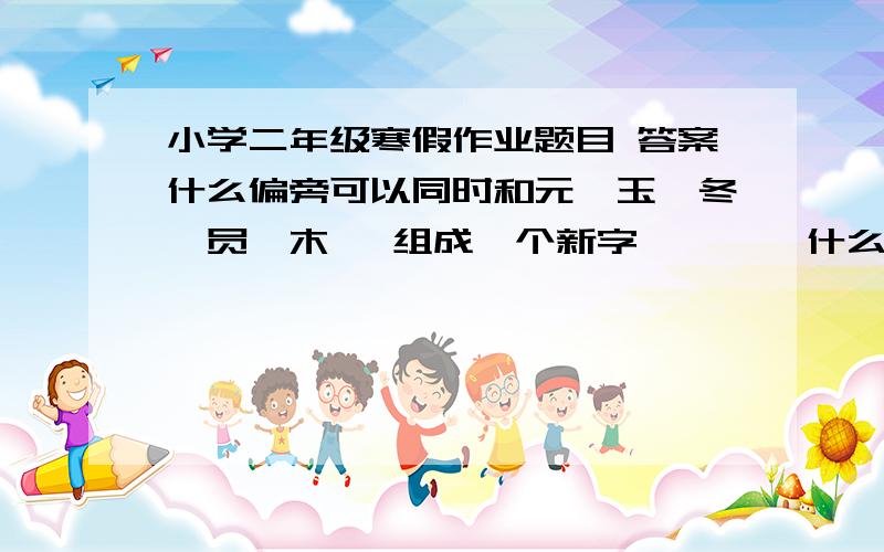 小学二年级寒假作业题目 答案什么偏旁可以同时和元,玉,冬,员,木   组成一个新字        什么偏旁可以同时和丁,山,然,兰,乍    组成一个新字