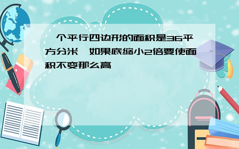 一个平行四边形的面积是36平方分米,如果底缩小2倍要使面积不变那么高【