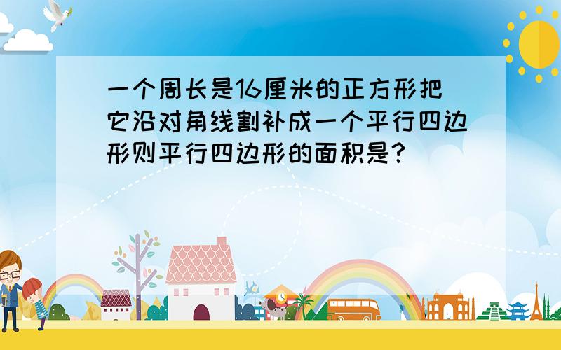 一个周长是16厘米的正方形把它沿对角线割补成一个平行四边形则平行四边形的面积是?