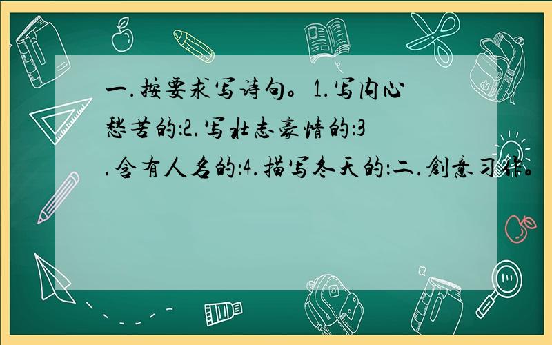 一.按要求写诗句。1.写内心愁苦的：2.写壮志豪情的：3.含有人名的：4.描写冬天的：二.创意习作。请你在下面的词语中任意选三个，创编一则小故事，是这说明一个简单的道理。内容完整，