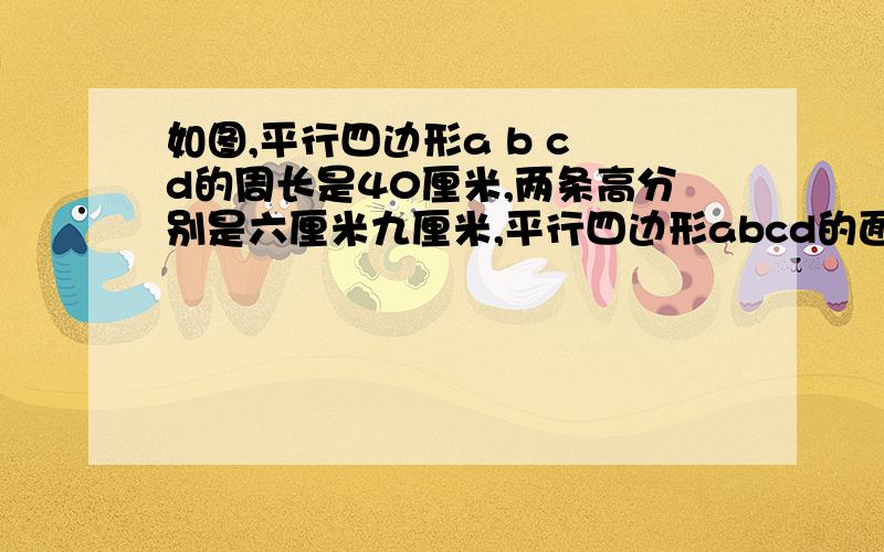 如图,平行四边形a b c d的周长是40厘米,两条高分别是六厘米九厘米,平行四边形abcd的面积如图,平行四边形a b c d的周长是40厘米,两条高分别是六厘米九厘米,平行四边形abcd的面积是多少?