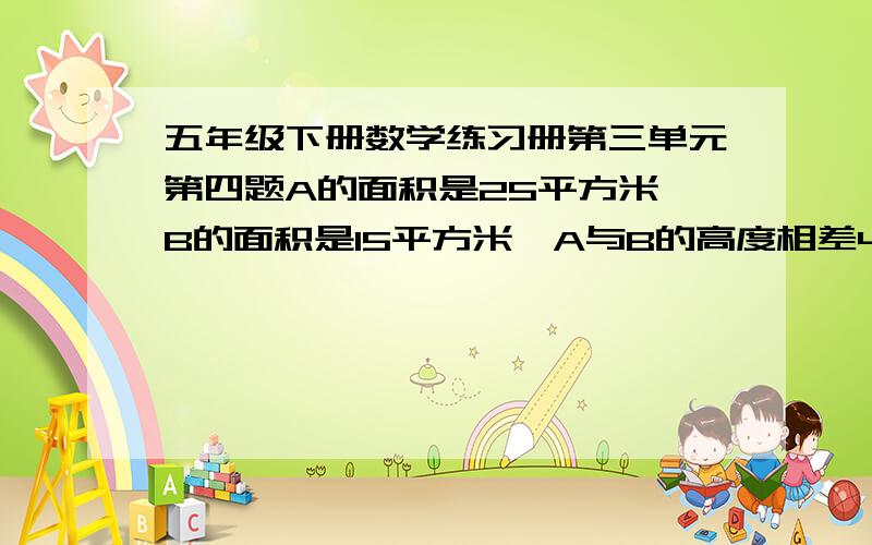 五年级下册数学练习册第三单元第四题A的面积是25平方米,B的面积是15平方米,A与B的高度相差4米,把A处的土推向B处,使A,B两处同样高,B处可升高多少米?