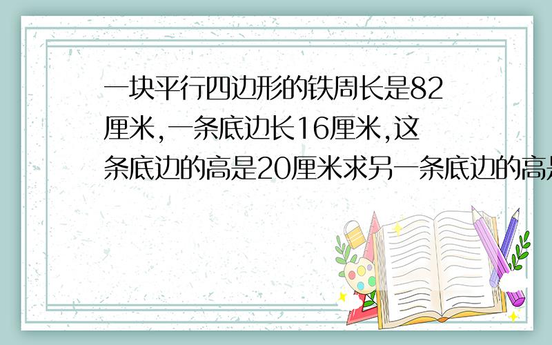 一块平行四边形的铁周长是82厘米,一条底边长16厘米,这条底边的高是20厘米求另一条底边的高是多少厘米.