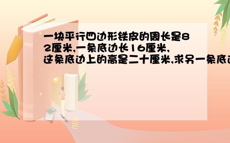 一块平行四边形铁皮的周长是82厘米,一条底边长16厘米,这条底边上的高是二十厘米,求另一条底边的高是多少厘米?第一个答出来的我给好泮!