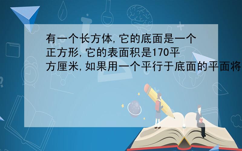 有一个长方体,它的底面是一个正方形,它的表面积是170平方厘米,如果用一个平行于底面的平面将它截成两个长方体,则两个长方体的表面积的和为220平方厘米,求原来长方体的体积.