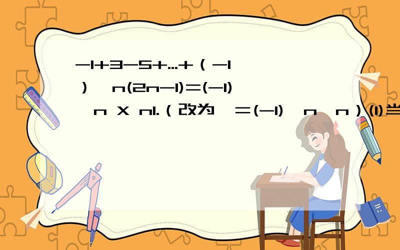 -1+3-5+...+（-1）^n(2n-1)=(-1)^n X n1.（改为∑＝(-1)^n*n）(1)当n＝1时,∑＝-1＝(-1)^1*1等式成立(2)当n＝2时,∑＝-1+3＝2＝(-1)^2*2等式成立(3)假设n＝k时等式成立,则有∑＝(-1)^k*k+(-1)^(k+1)*[2(k+1)-1]＝-(-1)^(k+1)