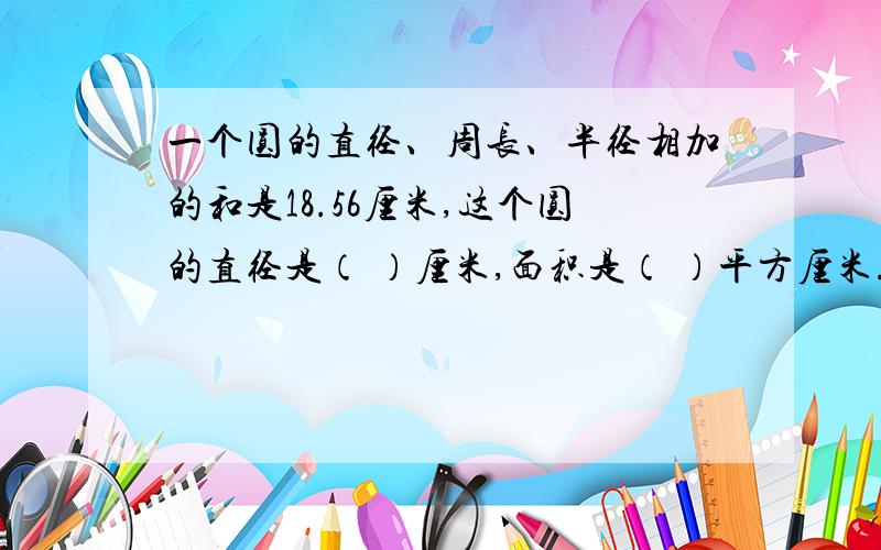 一个圆的直径、周长、半径相加的和是18.56厘米,这个圆的直径是（ ）厘米,面积是（ ）平方厘米.快回!今晚9：00前回.