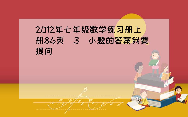 2012年七年级数学练习册上册86页(3)小题的答案我要提问