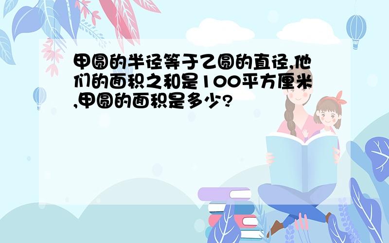 甲圆的半径等于乙圆的直径,他们的面积之和是100平方厘米,甲圆的面积是多少?