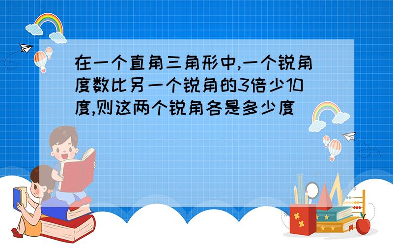 在一个直角三角形中,一个锐角度数比另一个锐角的3倍少10度,则这两个锐角各是多少度