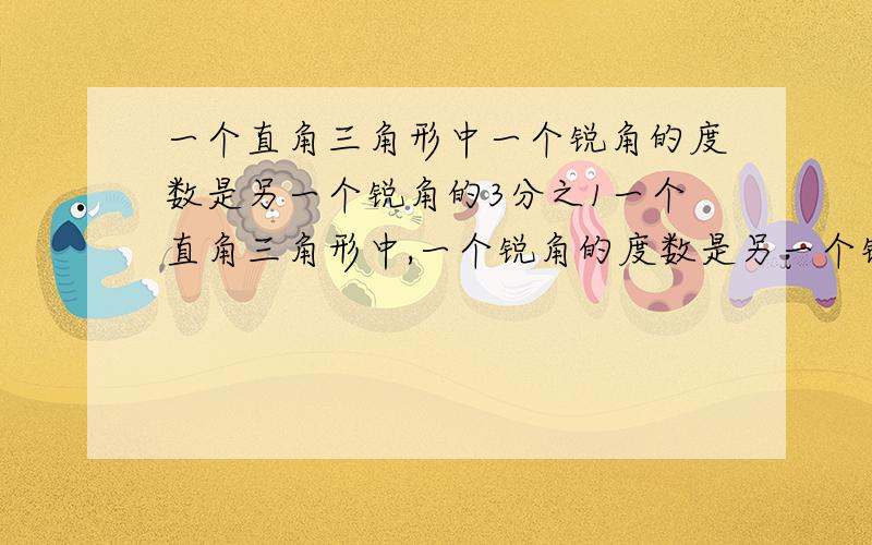 一个直角三角形中一个锐角的度数是另一个锐角的3分之1一个直角三角形中,一个锐角的度数是另一个锐角的3分之1.这两个锐角各是多少?