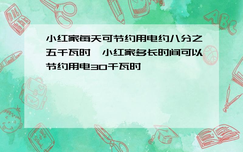 小红家每天可节约用电约八分之五千瓦时,小红家多长时间可以节约用电30千瓦时