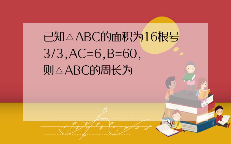 已知△ABC的面积为16根号3/3,AC=6,B=60,则△ABC的周长为