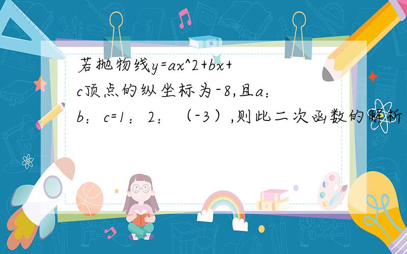 若抛物线y=ax^2+bx+c顶点的纵坐标为-8,且a：b：c=1：2：（-3）,则此二次函数的解析式是——.